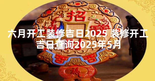 六月开工装修吉日2025 装修开工吉日查询2025年5月